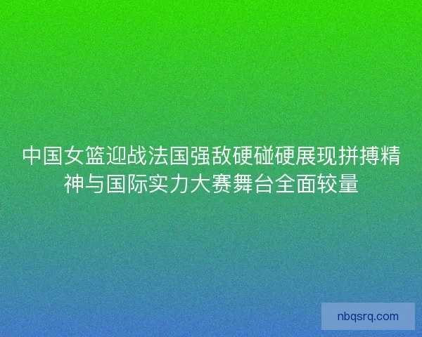中国女篮迎战法国强敌硬碰硬展现拼搏精神与国际实力大赛舞台全面较量 中国女篮迎战法国强敌硬碰硬展现拼搏精神与国际实力大赛舞台全面较量