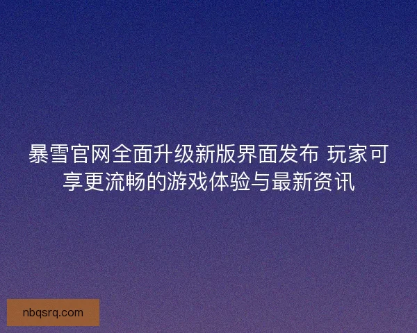 暴雪官网全面升级新版界面发布 玩家可享更流畅的游戏体验与最新资讯