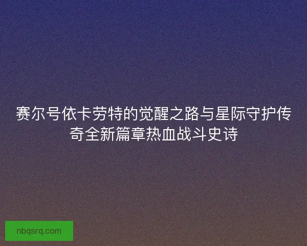 赛尔号依卡劳特的觉醒之路与星际守护传奇全新篇章热血战斗史诗 赛尔号依卡劳特的觉醒之路与星际守护传奇全新篇章热血战斗史诗