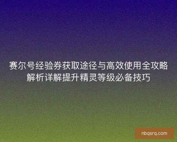 赛尔号经验券获取途径与高效使用全攻略解析详解提升精灵等级必备技巧