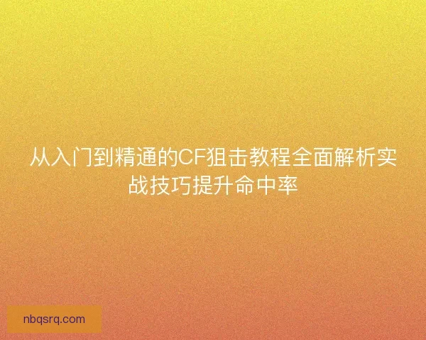 从入门到精通的CF狙击教程全面解析实战技巧提升命中率