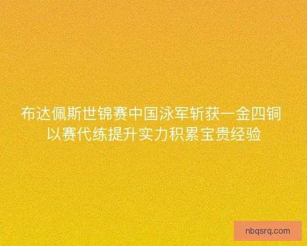 布达佩斯世锦赛中国泳军斩获一金四铜 以赛代练提升实力积累宝贵经验