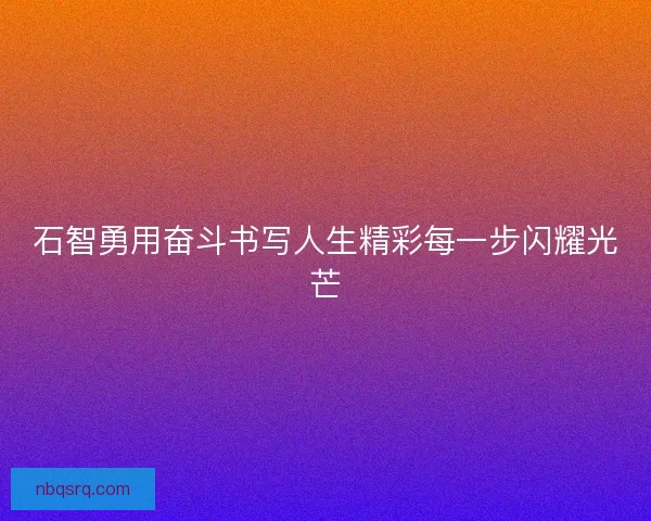 石智勇用奋斗书写人生精彩每一步闪耀光芒