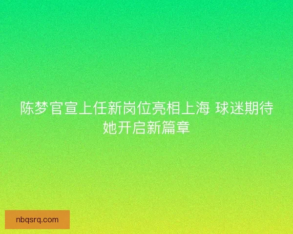 陈梦官宣上任新岗位亮相上海 球迷期待她开启新篇章