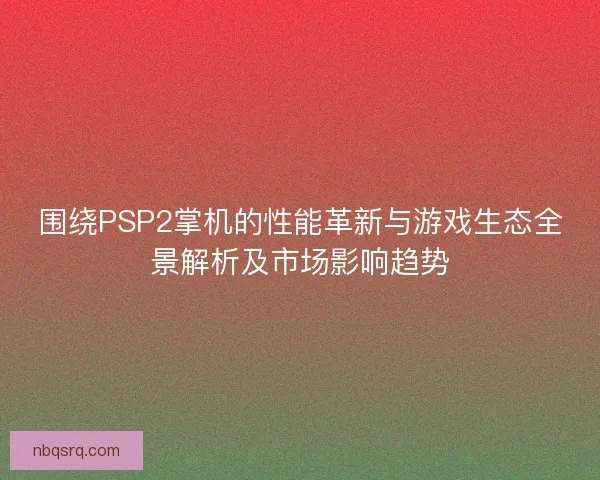 围绕PSP2掌机的性能革新与游戏生态全景解析及市场影响趋势