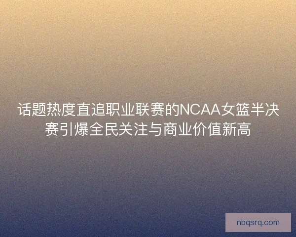 话题热度直追职业联赛的NCAA女篮半决赛引爆全民关注与商业价值新高