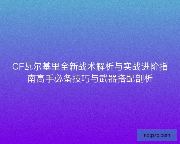 CF瓦尔基里全新战术解析与实战进阶指南高手必备技巧与武器搭配剖析