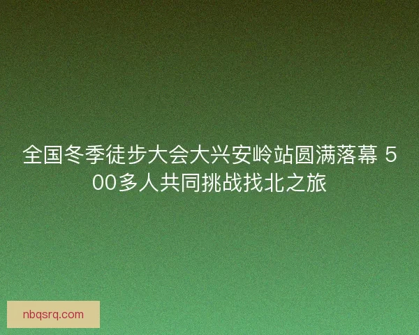 全国冬季徒步大会大兴安岭站圆满落幕 500多人共同挑战找北之旅