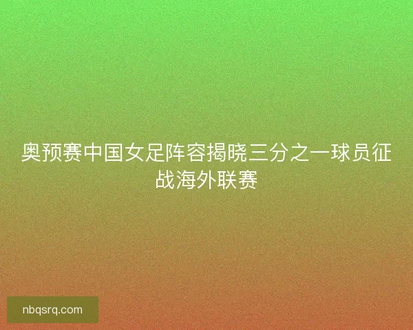 奥预赛中国女足阵容揭晓三分之一球员征战海外联赛