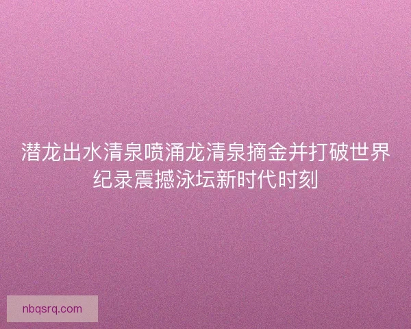 潜龙出水清泉喷涌龙清泉摘金并打破世界纪录震撼泳坛新时代时刻