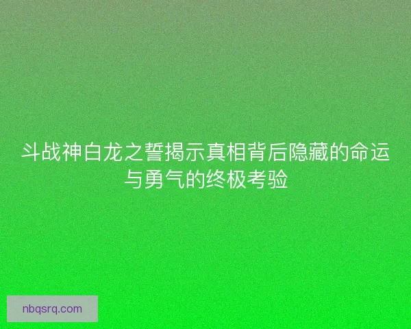 斗战神白龙之誓揭示真相背后隐藏的命运与勇气的终极考验 斗战神白龙之誓揭示真相背后隐藏的命运与勇气的终极考验
