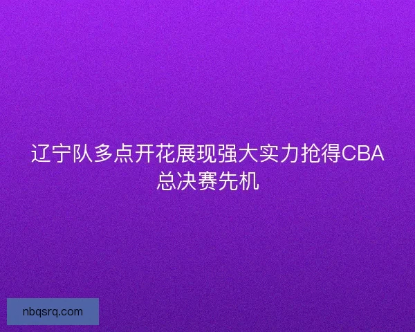 辽宁队多点开花展现强大实力抢得CBA总决赛先机 辽宁队多点开花展现强大实力抢得CBA总决赛先机