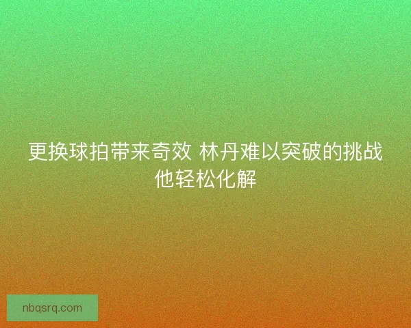 更换球拍带来奇效 林丹难以突破的挑战他轻松化解 更换球拍带来奇效 林丹难以突破的挑战他轻松化解