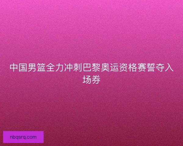中国男篮全力冲刺巴黎奥运资格赛誓夺入场券 中国男篮全力冲刺巴黎奥运资格赛誓夺入场券