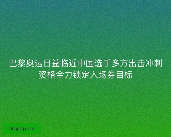 巴黎奥运日益临近中国选手多方出击冲刺资格全力锁定入场券目标