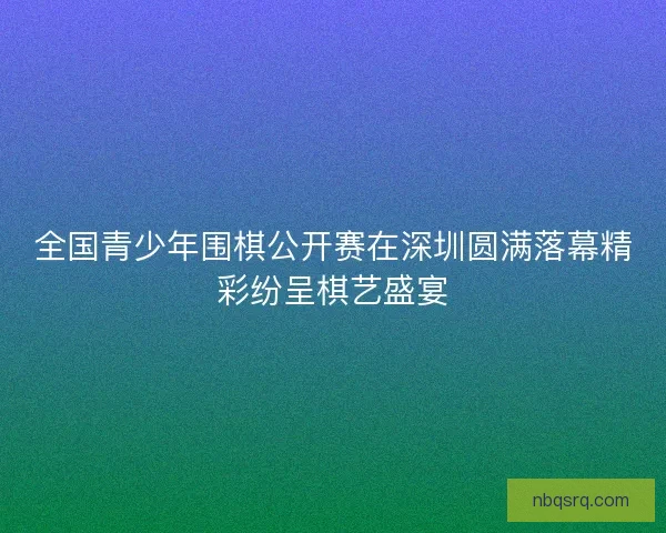 全国青少年围棋公开赛在深圳圆满落幕精彩纷呈棋艺盛宴