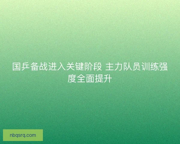 国乒备战进入关键阶段 主力队员训练强度全面提升 国乒备战进入关键阶段 主力队员训练强度全面提升