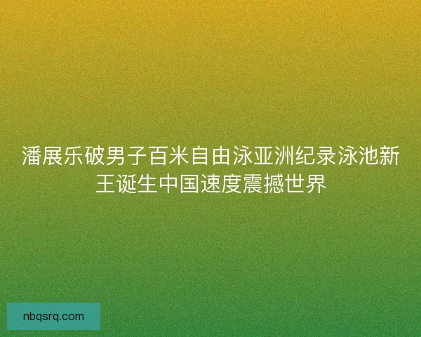 潘展乐破男子百米自由泳亚洲纪录泳池新王诞生中国速度震撼世界 潘展乐破男子百米自由泳亚洲纪录泳池新王诞生中国速度震撼世界