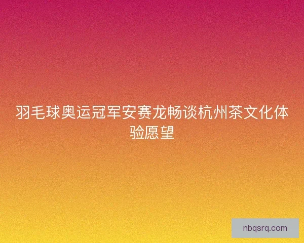 羽毛球奥运冠军安赛龙畅谈杭州茶文化体验愿望 羽毛球奥运冠军安赛龙畅谈杭州茶文化体验愿望