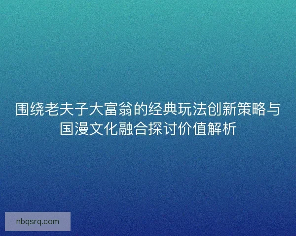 围绕老夫子大富翁的经典玩法创新策略与国漫文化融合探讨价值解析 围绕老夫子大富翁的经典玩法创新策略与国漫文化融合探讨价值解析