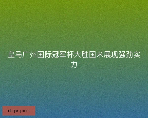 皇马广州国际冠军杯大胜国米展现强劲实力 皇马广州国际冠军杯大胜国米展现强劲实力