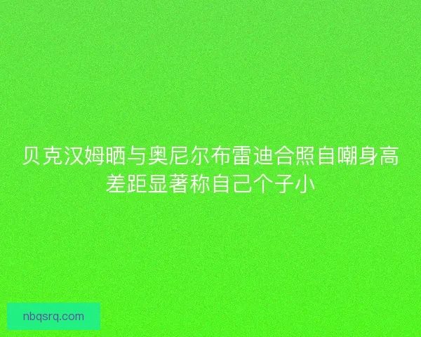 贝克汉姆晒与奥尼尔布雷迪合照自嘲身高差距显著称自己个子小 贝克汉姆晒与奥尼尔布雷迪合照自嘲身高差距显著称自己个子小