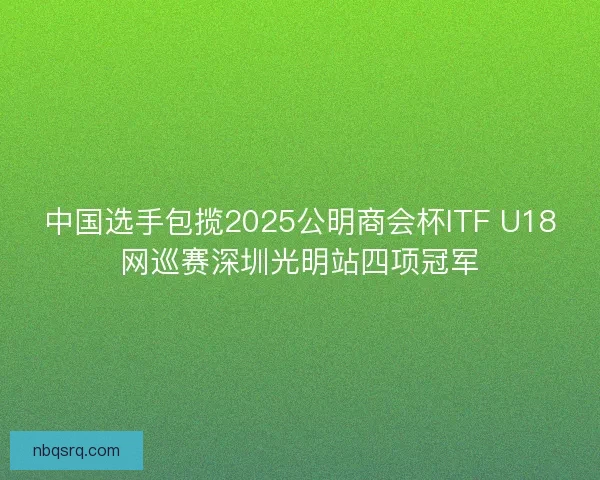 中国选手包揽2025公明商会杯ITF U18网巡赛深圳光明站四项冠军 中国选手包揽2025公明商会杯ITF U18网巡赛深圳光明站四项冠军