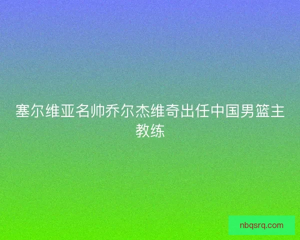 塞尔维亚名帅乔尔杰维奇出任中国男篮主教练 塞尔维亚名帅乔尔杰维奇出任中国男篮主教练