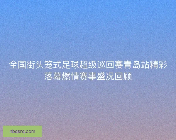 全国街头笼式足球超级巡回赛青岛站精彩落幕燃情赛事盛况回顾 全国街头笼式足球超级巡回赛青岛站精彩落幕燃情赛事盛况回顾