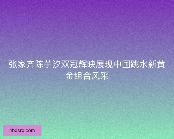 张家齐陈芋汐双冠辉映展现中国跳水新黄金组合风采 张家齐陈芋汐双冠辉映展现中国跳水新黄金组合风采